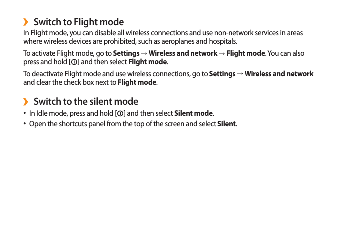 19Switch to Flight mode ›In Flight mode, you can disable all wireless connections and use non-network services in areas where wireless devices are prohibited, such as aeroplanes and hospitals.To activate Flight mode, go to Settings → Wireless and network → Flight mode. You can also press and hold [ ] and then select Flight mode.To deactivate Flight mode and use wireless connections, go to Settings → Wireless and network and clear the check box next to Flight mode.Switch to the silent mode ›In Idle mode, press and hold [• ] and then select Silent mode.Open the shortcuts panel from the top of the screen and select • Silent.
