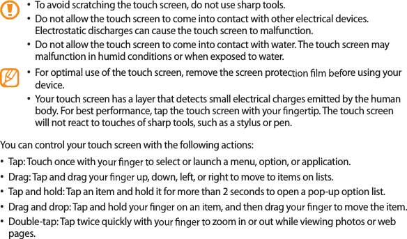 23To avoid scratching the touch screen, do not use sharp tools.• Do not allow the touch screen to come into contact with other electrical devices. • Electrostatic discharges can cause the touch screen to malfunction.Do not allow the touch screen to come into contact with water. The touch screen may • malfunction in humid conditions or when exposed to water. For optimal use of the touch screen, remove the screen protec ore using your • device.Your touch screen has a layer that detects small electrical charges emitted by the human • body. For best performance, tap the touch screen with ytip. The touch screen will not react to touches of sharp tools, such as a stylus or pen. You can control your touch screen with the following actions:Tap: Touch once with y o select or launch a menu, option, or application.• Drag: Tap and drag y, down, left, or right to move to items on lists.• Tap and hold: Tap an item and hold it for more than 2 seconds to open a pop-up option list.• Drag and drop: Tap and hold yem, and then drag yo move the item.• Double-tap: Tap twice quickly with yo zoom in or out while viewing photos or web • pages.