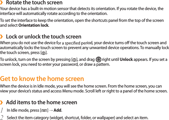 24Rotate the touch screen ›Your device has a built-in motion sensor that detects its orientation. If you rotate the device, the interface will automatically rotate according to the orientation. To set the interface to keep the orientation, open the shortcuts panel from the top of the screen and select Orientation lock.Lock or unlock the touch screen ›When you do not use the device fiod, your device turns o the touch screen and automatically locks the touch screen to prevent any unwanted device operations. To manually lock the touch screen, press []. To unlock, turn on the screen by pressing [], and drag   right until Unlock appears. If you set a screen lock, you need to enter your password, or draw a pattern. Get to know the home screenWhen the device is in Idle mode, you will see the home screen. From the home screen, you can view your device’s status and access Menu mode. Scroll left or right to a panel of the home screen.Add items to the home screen ›In Idle mode, press [1  ] → Add.Select the item category (widget, shortcut, folder, or wallpaper) and select an item.2 