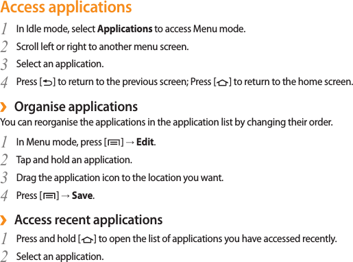 Access applicationsIn Idle mode, select 1  Applications to access Menu mode.Scroll left or right to another menu screen.2 Select an application.3 Press [4  ] to return to the previous screen; Press [] to return to the home screen.Organise applications ›You can reorganise the applications in the application list by changing their order.In Menu mode, press [1  ] → Edit.Tap and hold an application.2 Drag the application icon to the location you want.3 Press [4  ] → Save.Access recent applications ›Press and hold [1  ] to open the list of applications you have accessed recently.Select an application.2 