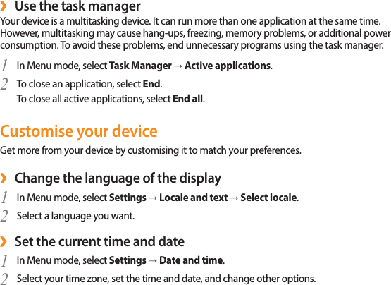27Use the task manager ›Your device is a multitasking device. It can run more than one application at the same time. However, multitasking may cause hang-ups, freezing, memory problems, or additional power consumption. To avoid these problems, end unnecessary programs using the task manager.In Menu mode, select 1  Task Manager → Active applications.To close an application, select 2  End.To close all active applications, select End all.Customise your deviceGet more from your device by customising it to match your preferences.Change the language of the display ›In Menu mode, select 1  Settings → Locale and text → Select locale.Select a language you want.2 Set the current time and date ›In Menu mode, select 1  Settings → Date and time.Select your time zone, set the time and date, and change other options.2 