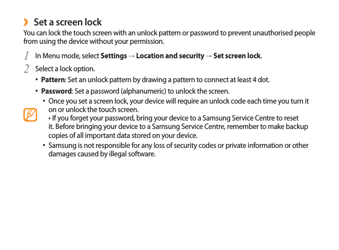 29Set a screen lock ›You can lock the touch screen with an unlock pattern or password to prevent unauthorised people from using the device without your permission.In Menu mode, select 1  Settings → Location and security → Set screen lock.Select a lock option.2 Pattern• : Set an unlock pattern by drawing a pattern to connect at least 4 dot.Password• : Set a password (alphanumeric) to unlock the screen.Once you set a screen lock, your device will require an unlock code each time you turn it • on or unlock the touch screen.• If you forget your password, bring your device to a Samsung Service Centre to reset   it. Before bringing your device to a Samsung Service Centre, remember to make backup copies of all important data stored on your device.Samsung is not responsible for any loss of security codes or private information or other • damages caused by illegal software.