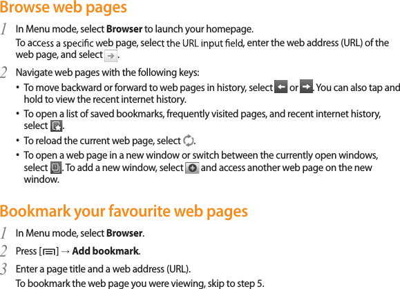 35Browse web pagesIn Menu mode, select 1  Browser to launch your homepage. To acc eb page, selec, enter the web address (URL) of the web page, and select  .Navigate web pages with the following keys:2 To move backward or forward to web pages in history, select •  or  . You can also tap and hold to view the recent internet history.To open a list of saved bookmarks, frequently visited pages, and recent internet history, • select  .To reload the current web page, select • . To open a web page in a new window or switch between the currently open windows,  • select  . To add a new window, select   and access another web page on the new window.Bookmark your favourite web pagesIn Menu mode, select 1  Browser.Press [2  ] → Add bookmark.Enter a page title and a web address (URL).3 To bookmark the web page you were viewing, skip to step 5.