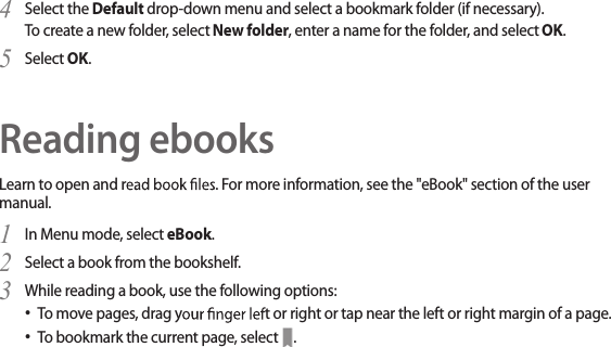 36Select the 4  Default drop-down menu and select a bookmark folder (if necessary).To create a new folder, select New folder, enter a name for the folder, and select OK. Select 5  OK.Reading ebooksLearn to open and r. For more information, see the &quot;eBook&quot; section of the user manual.In Menu mode, select 1  eBook.Select a book from the bookshelf.2 While reading a book, use the following options:3 To move pages, drag yt or right or tap near the left or right margin of a page.• To bookmark the current page, select • .