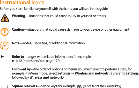 4Instructional iconsBefore you start, familiarise yourself with the icons you will see in this guide: Warning—situations that could cause injury to yourself or othersCaution—situations that could cause damage to your device or other equipmentNote—notes, usage tips, or additional information ►Refer to—pages with related information; for example:  ► p.12 (represents “see page 12”)→Followed by—the order of options or menus you must select to perform a step; for example: In Menu mode, select Settings → Wireless and network (represents Settings, followed by Wireless and network)[ ] Square brackets—device keys; for example: [] (represents the Power key)