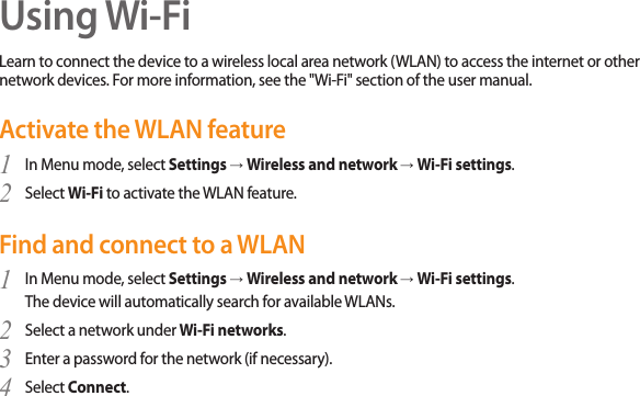 37Using Wi-FiLearn to connect the device to a wireless local area network (WLAN) to access the internet or other network devices. For more information, see the &quot;Wi-Fi&quot; section of the user manual.Activate the WLAN featureIn Menu mode, select 1  Settings → Wireless and network → Wi-Fi settings.Select 2  Wi-Fi to activate the WLAN feature.Find and connect to a WLANIn Menu mode, select 1  Settings → Wireless and network → Wi-Fi settings. The device will automatically search for available WLANs. Select a network under 2  Wi-Fi networks.Enter a password for the network (if necessary).3 Select 4  Connect.