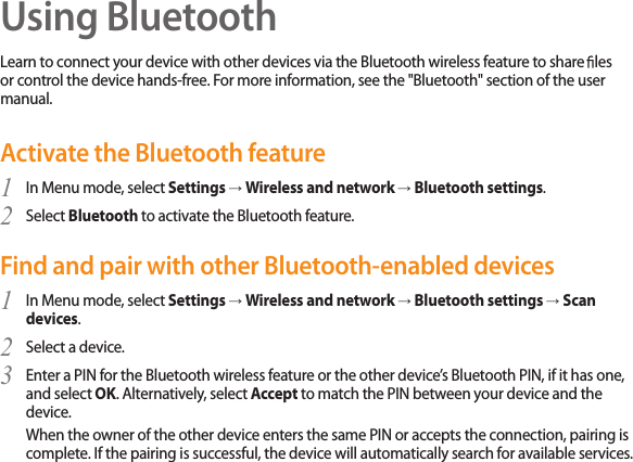 38Using BluetoothLearn to connect your device with other devices via the Bluetooth wireless feature to share  les or control the device hands-free. For more information, see the &quot;Bluetooth&quot; section of the user manual.Activate the Bluetooth featureIn Menu mode, select 1  Settings → Wireless and network → Bluetooth settings.Select 2  Bluetooth to activate the Bluetooth feature. Find and pair with other Bluetooth-enabled devicesIn Menu mode, select 1  Settings → Wireless and network → Bluetooth settings → Scan devices.Select a device.2 Enter a PIN for the Bluetooth wireless feature or the other device’s Bluetooth PIN, if it has one, 3 and select OK. Alternatively, select Accept to match the PIN between your device and the device.When the owner of the other device enters the same PIN or accepts the connection, pairing is complete. If the pairing is successful, the device will automatically search for available services.