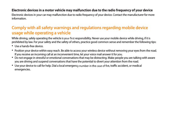 45Electronic devices in a motor vehicle may malfunction due to the radio frequency of your deviceElectronic devices in your car may malfunction due to radio frequency of your device. Contact the manufacturer for more information.Comply with all safety warnings and regulations regarding mobile device usage while operating a vehicleWhile driving, safely operating the vehicle is yesponsibility. Never use your mobile device while driving, if it is prohibited by law. For your safety and the safety of others, practice good common sense and remember the following tips:Use a hands-free device.• Position your device within easy reach. Be able to access your wireless device without removing your eyes from the road. • If you receive an incoming call at an inconvenient time, let your voice mail answer it for you.Do not engage in stressful or emotional conversations that may be distracting. Make people you are talking with aware • you are driving and suspend conversations that have the potential to divert your attention from the road.Use your device to call for help. Dial a local emergence, trac accident, or medical • emergencies.