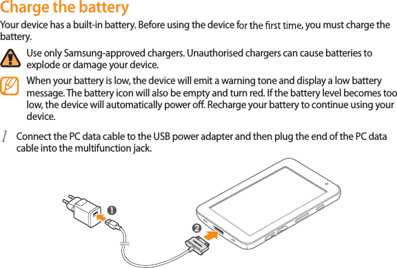 12Charge the batteryYour device has a built-in battery. Before using the device f, you must charge the battery.Use only Samsung-approved chargers. Unauthorised chargers can cause batteries to explode or damage your device.When your battery is low, the device will emit a warning tone and display a low battery message. The battery icon will also be empty and turn red. If the battery level becomes too low, the device will automatically power o. Recharge your battery to continue using your device.Connect the PC data cable to the USB power adapter and then plug the end of the PC data 1 cable into the multifunction jack.