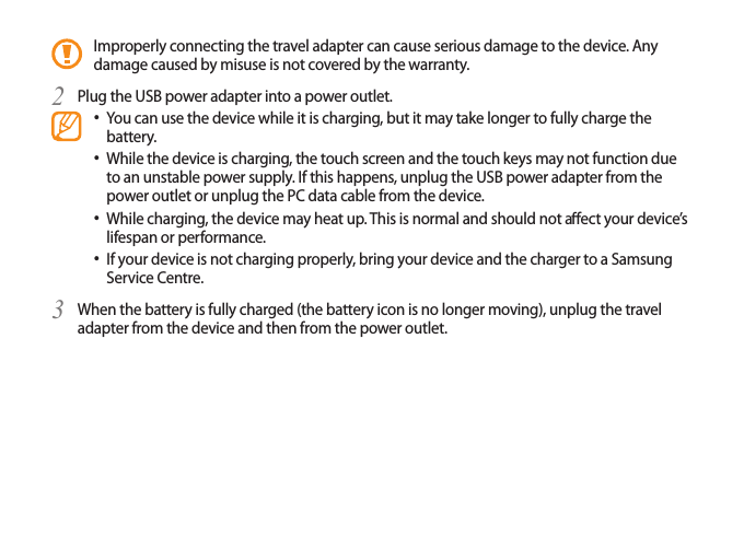 Improperly connecting the travel adapter can cause serious damage to the device. Any damage caused by misuse is not covered by the warranty.Plug the USB power adapter into a power outlet.2 You can use the device while it is charging, but it may take longer to fully charge the • battery.While the device is charging, the touch screen and the touch keys may not function due • to an unstable power supply. If this happens, unplug the USB power adapter from the power outlet or unplug the PC data cable from the device.While charging, the device may heat up. This is normal and should not aect your device’s • lifespan or performance.If your device is not charging properly, bring your device and the charger to a Samsung • Service Centre.When the battery is fully charged (the battery icon is no longer moving), unplug the travel 3 adapter from the device and then from the power outlet.