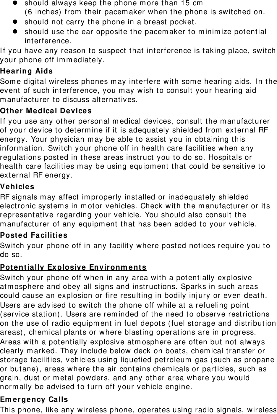  should always keep the phone more than 15 cm  (6 inches) from their pacemaker when the phone is switched on.  should not carry the phone in a breast pocket.  should use the ear opposite the pacemaker to minimize potential interference. If you have any reason to suspect that interference is taking place, switch your phone off immediately. Hearing Aids Some digital wireless phones may interfere with some hearing aids. In the event of such interference, you may wish to consult your hearing aid manufacturer to discuss alternatives. Other Medical Devices If you use any other personal medical devices, consult the manufacturer of your device to determine if it is adequately shielded from external RF energy. Your physician may be able to assist you in obtaining this information. Switch your phone off in health care facilities when any regulations posted in these areas instruct you to do so. Hospitals or health care facilities may be using equipment that could be sensitive to external RF energy. Vehicles RF signals may affect improperly installed or inadequately shielded electronic systems in motor vehicles. Check with the manufacturer or its representative regarding your vehicle. You should also consult the manufacturer of any equipment that has been added to your vehicle. Posted Facilities Switch your phone off in any facility where posted notices require you to do so. Potentially Explosive Environments Switch your phone off when in any area with a potentially explosive atmosphere and obey all signs and instructions. Sparks in such areas could cause an explosion or fire resulting in bodily injury or even death. Users are advised to switch the phone off while at a refueling point (service station). Users are reminded of the need to observe restrictions on the use of radio equipment in fuel depots (fuel storage and distribution areas), chemical plants or where blasting operations are in progress. Areas with a potentially explosive atmosphere are often but not always clearly marked. They include below deck on boats, chemical transfer or storage facilities, vehicles using liquefied petroleum gas (such as propane or butane), areas where the air contains chemicals or particles, such as grain, dust or metal powders, and any other area where you would normally be advised to turn off your vehicle engine. Emergency Calls This phone, like any wireless phone, operates using radio signals, wireless 