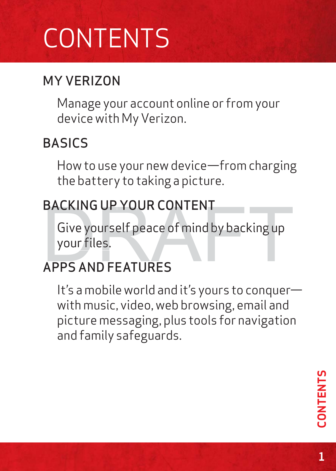 MY VERIZONManage your account online or from your device with My Verizon.BASICSHow to use your new device—from charging the battery to taking a picture.BACKING UP YOUR CONTENTGive yourself peace of mind by backing up your files.APPS AND FEATURESIt’s a mobile world and it’s yours to conquer—with music, video, web browsing, email and picture messaging, plus tools for navigation and family safeguards.  1CONTENTSCONTENTSDRAFTBBACACKKINING UPUP YOYOUURCOONNTENTTGive yourself peace of mind by backing up yourself peace of mind by backing uyour files.r files.