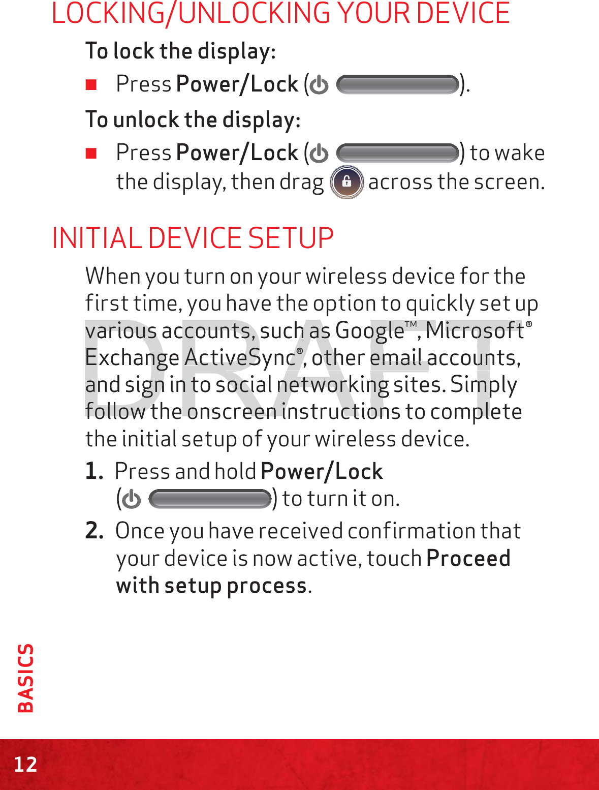 12BASICSLOCKING/UNLOCKING YOUR DEVICETo lock the display: ≠Press Power/Lock ().To unlock the display: ≠Press Power/Lock () to wake the display, then drag   across the screen.INITIAL DEVICE SETUPWhen you turn on your wireless device for the first time, you have the option to quickly set up various accounts, such as Google™, Microsoft® Exchange ActiveSync®, other email accounts, and sign in to social networking sites. Simply follow the onscreen instructions to complete the initial setup of your wireless device.1. Press and hold Power/Lock  () to turn it on.2. Once you have received confirmation that your device is now active, touch Proceed with setup process.DRAFTvarious accounts, such as Google™, Microsoftvarious accounts, such as Google™, MicrosoftExchange ExchangAActictiveSync®, other email accounts, veSync®, other email accounand sign in to social networking sites. Simply and sign in to social networking sites. Simpfollow the onscreen instructions to completefollow the onscreen instructions to compl