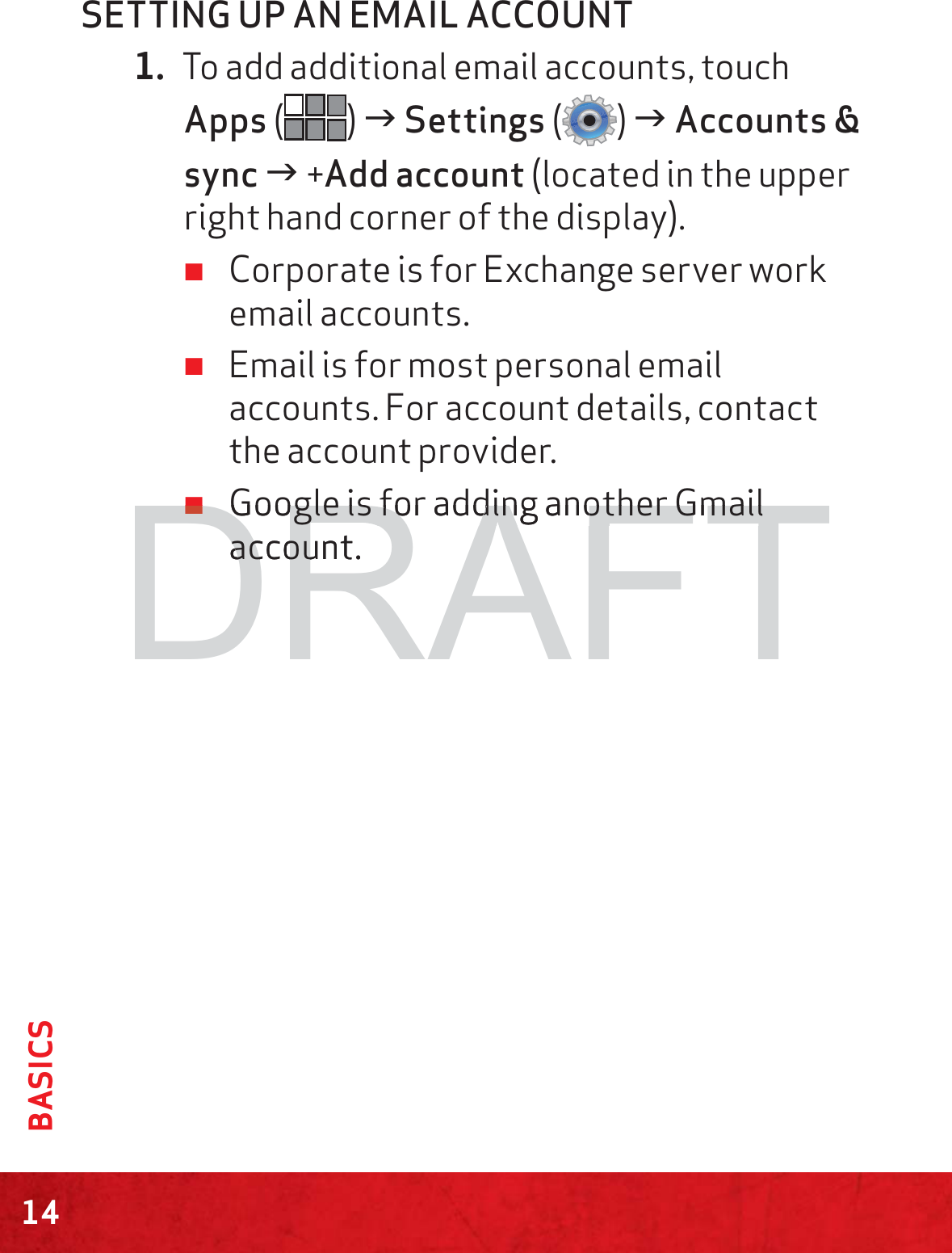 14BASICSSETTING UP AN EMAIL ACCOUNT1. To add additional email accounts, touch Apps () J Settings () J Accounts &amp; sync J +Add account (located in the upper right hand corner of the display). ≠Corporate is for Exchange server work email accounts. ≠Email is for most personal email accounts. For account details, contact the account provider. ≠Google is for adding another Gmail account.DRAFT≠≠Google is for adding another Gmail Google is for adding another Gmail account.accou
