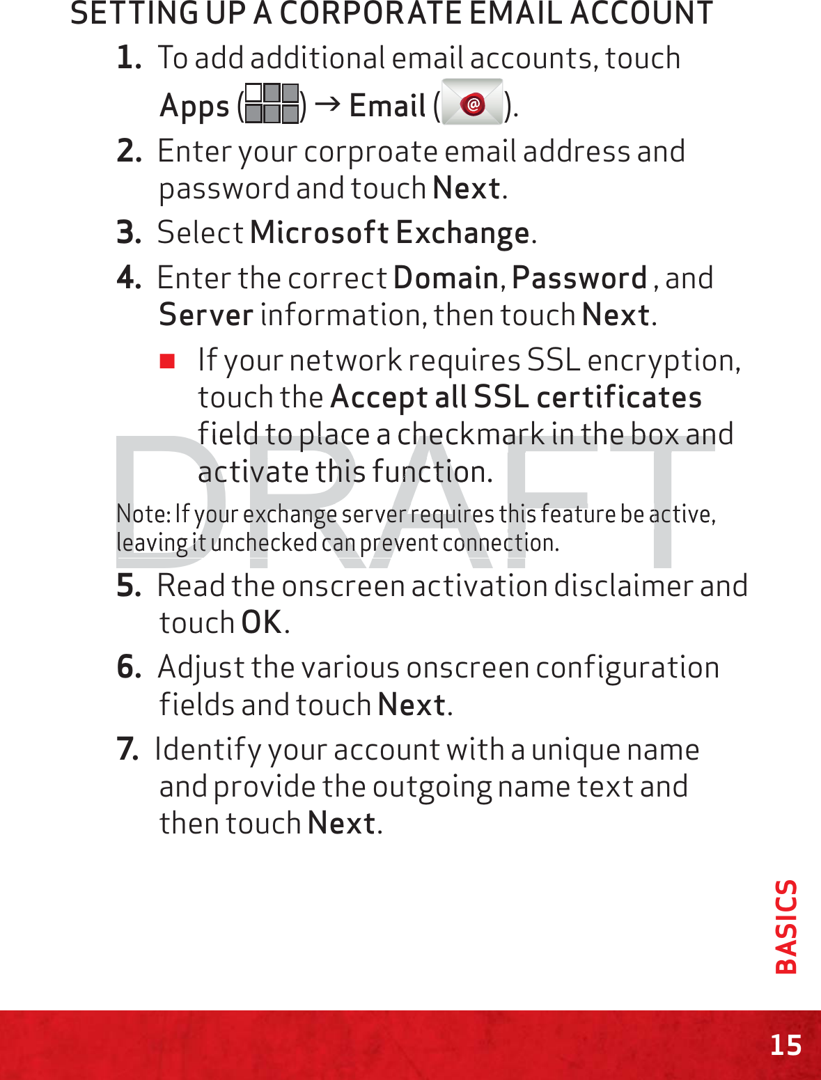 15BASICSSETTING UP A CORPORATE EMAIL ACCOUNT1. To add additional email accounts, touch Apps () J Email ().2. Enter your corproate email address and password and touch Next.3. Select Microsoft Exchange.4. Enter the correct Domain, Password , and Server information, then touch Next. ≠If your network requires SSL encryption, touch the Accept all SSL certificates field to place a checkmark in the box and activate this function.Note: If your exchange server requires this feature be active, leaving it unchecked can prevent connection.5. Read the onscreen activation disclaimer and  touch OK.6. Adjust the various onscreen configuration fields and touch Next.7. Identify your account with a unique name and provide the outgoing name text and then touch Next.DRAFTfield to place a checkmark in the box anfield to place a checkmark in the box anactivate this function.activate this functioNote: If your exchange server requires this feature be active,Note: If your exchange server requires this feature be acleaving it unchecked can prevent connection.leaving it unchecked can prevent connecti