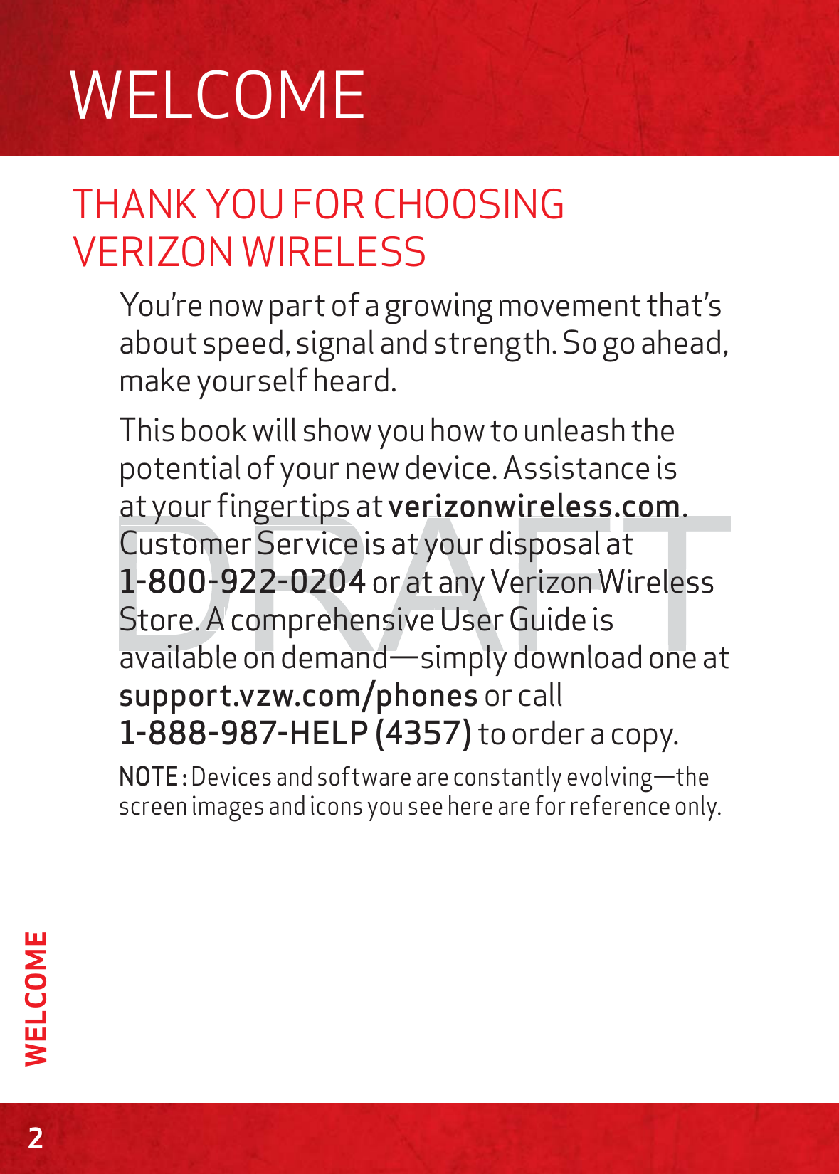 THANK YOU FOR CHOOSING VERIZON WIRELESSYou’re now part of a growing movement that’s about speed, signal and strength. So go ahead, make yourself heard. This book will show you how to unleash the potential of your new device. Assistance is at your fingertips at verizonwireless.com. Customer Service is at your disposal at 1-800-922-0204 or at any Verizon Wireless Store. A comprehensive User Guide is available on demand—simply download one at support.vzw.com/phones or call  1-888-987-HELP (4357) to order a copy.NOTE : Devices and software are constantly evolving—the screen images and icons you see here are for reference only.WELCOME2WELCOMEDRAFTat your fingertips at at your fingertips verizonwireless.comrizonwireless.com.. Customer Service is at your disposal at Customer Service is at your disposal at 1-800-922-02041-800-922-0204 or at any Verizonr at any VerizonWiWrelesseStore. Store. AA com comprehensive ehensive UUser Gser Guide isuil bl d d i l d l d til bl d d i l d l d