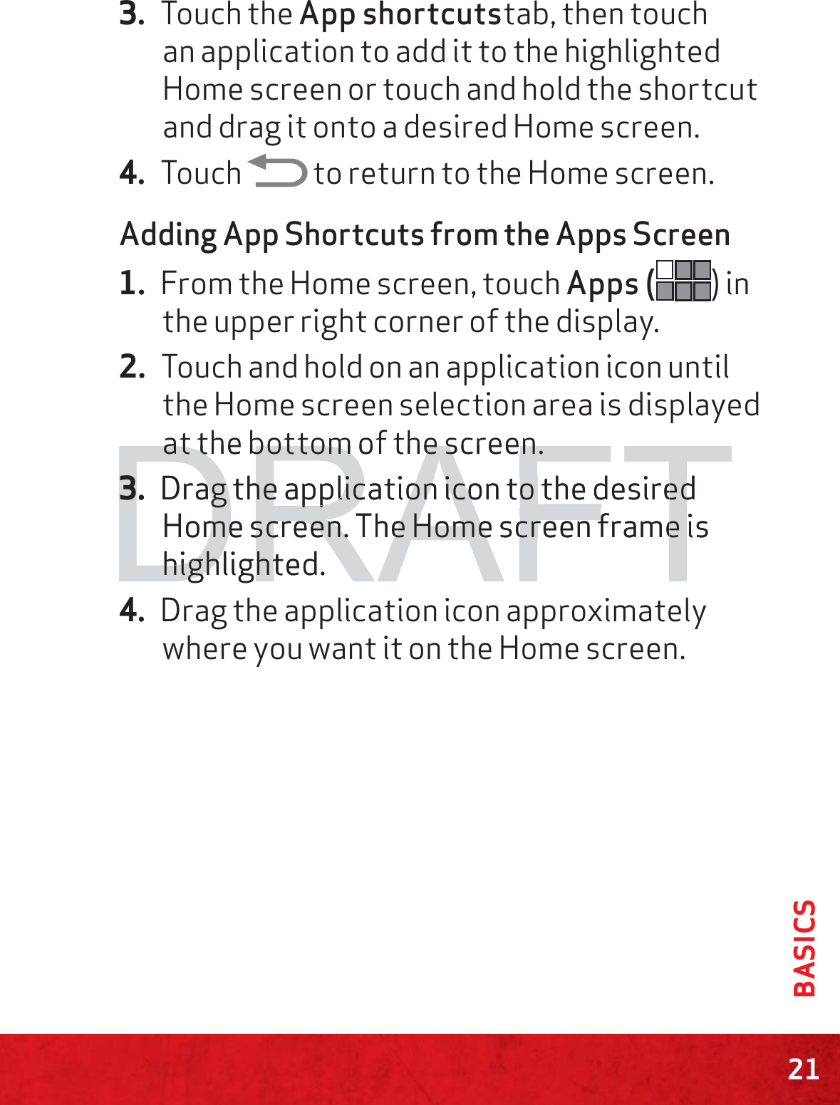 21BASICS3. Touch the App shortcutstab, then touch an application to add it to the highlighted Home screen or touch and hold the shortcut and drag it onto a desired Home screen.4. Touch   to return to the Home screen.Adding App Shortcuts from the Apps Screen1. From the Home screen, touch Apps ( ) in the upper right corner of the display.2. Touch and hold on an application icon until the Home screen selection area is displayed at the bottom of the screen.3. Drag the application icon to the desired Home screen. The Home screen frame is highlighted.4. Drag the application icon approximately where you want it on the Home screen.DRAFTat the bottom of the screen.at the bottom of the screen.3.3Drag the application icon to the desiredag the application icon to the desiredHome screen. The Home screen frame isme screen. The Home screen frame highlighted.highlight