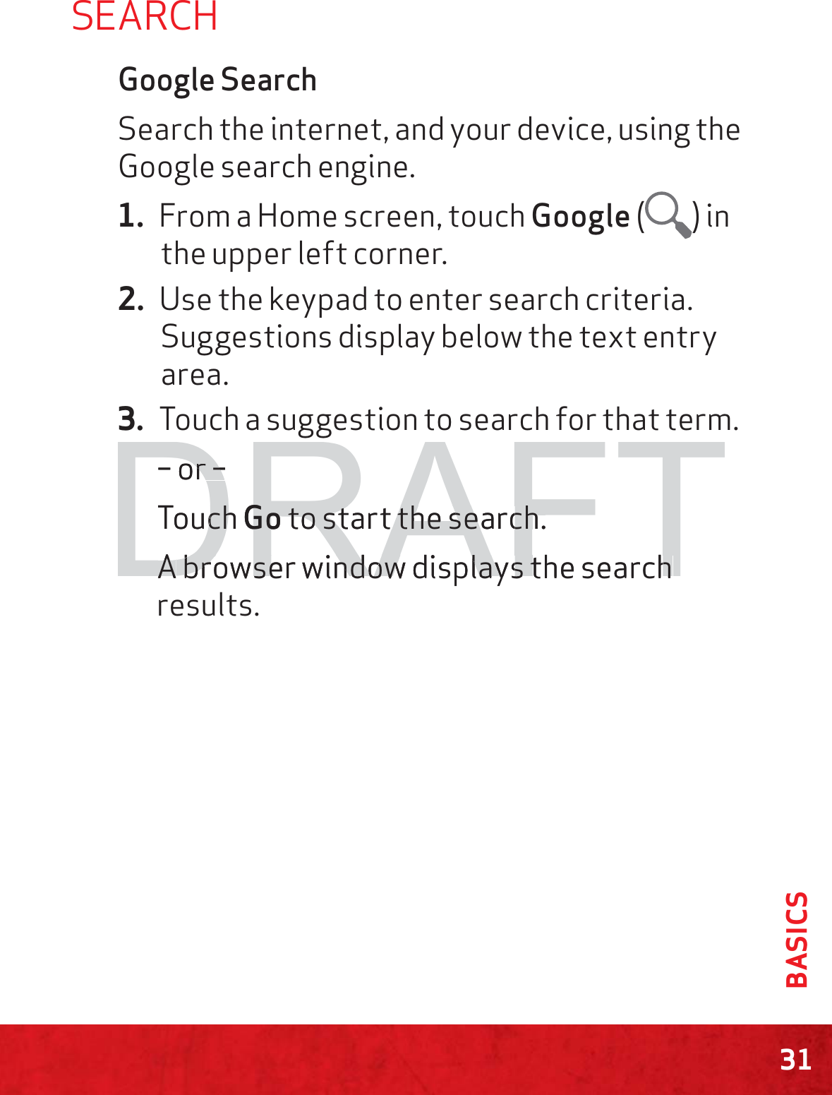 31BASICSSEARCHGoogle SearchSearch the internet, and your device, using the Google search engine.1. From a Home screen, touch Google ( ) in the upper left corner.2. Use the keypad to enter search criteria. Suggestions display below the text entry area.3. Touch a suggestion to search for that term.– or –Touch Go to start the search.A browser window displays the search results.DRAFT– or –r –Touch chGoGo to start the search. to start the search.AAbrbrowserwindowdisplaysthesearchowserwindowdisplaysthesearch