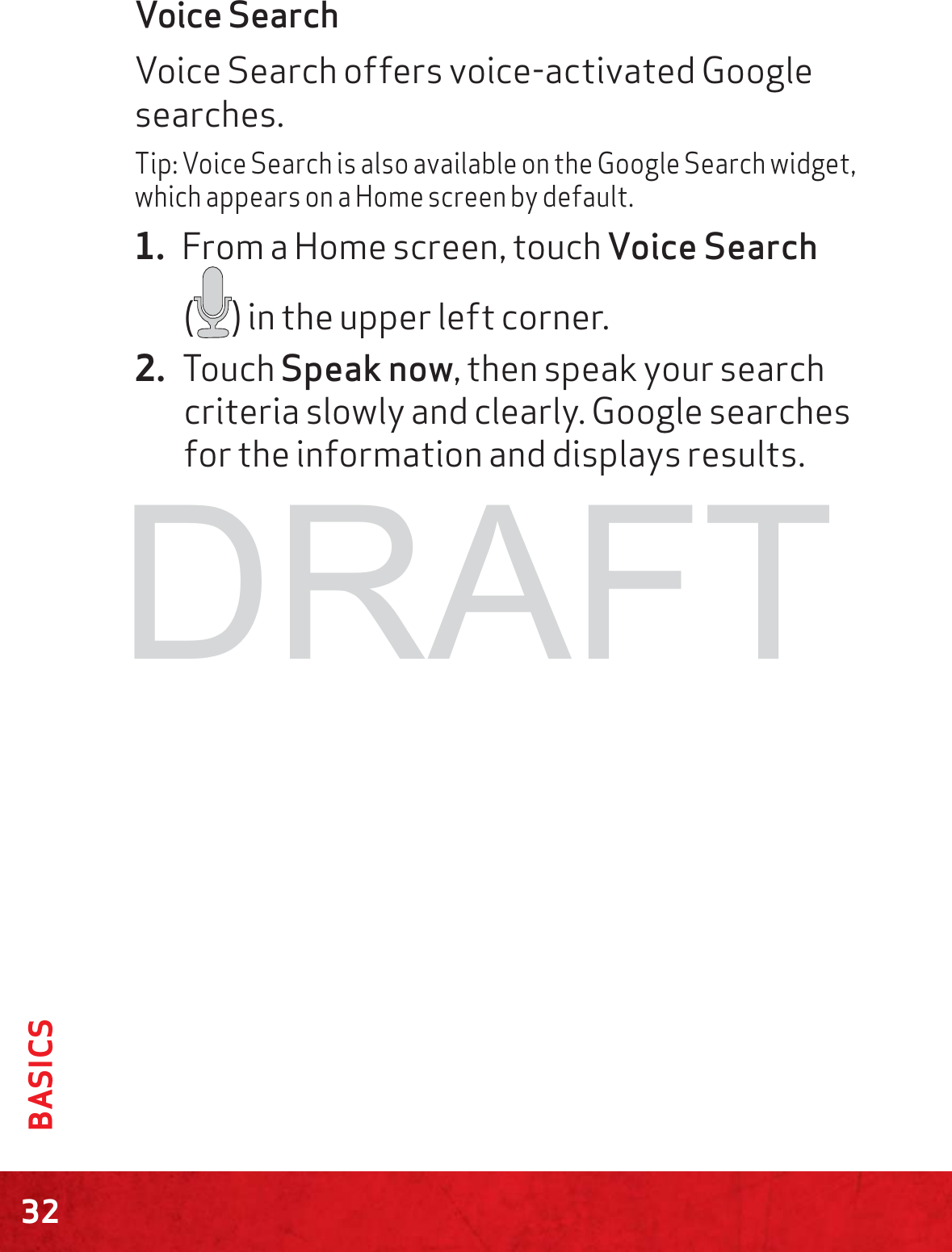 32BASICSVoice SearchVoice Search offers voice-activated Google searches.Tip: Voice Search is also available on the Google Search widget, which appears on a Home screen by default.1. From a Home screen, touch Voice Search  () in the upper left corner.2. Touch Speak now, then speak your search criteria slowly and clearly. Google searches for the information and displays results.DRAFT