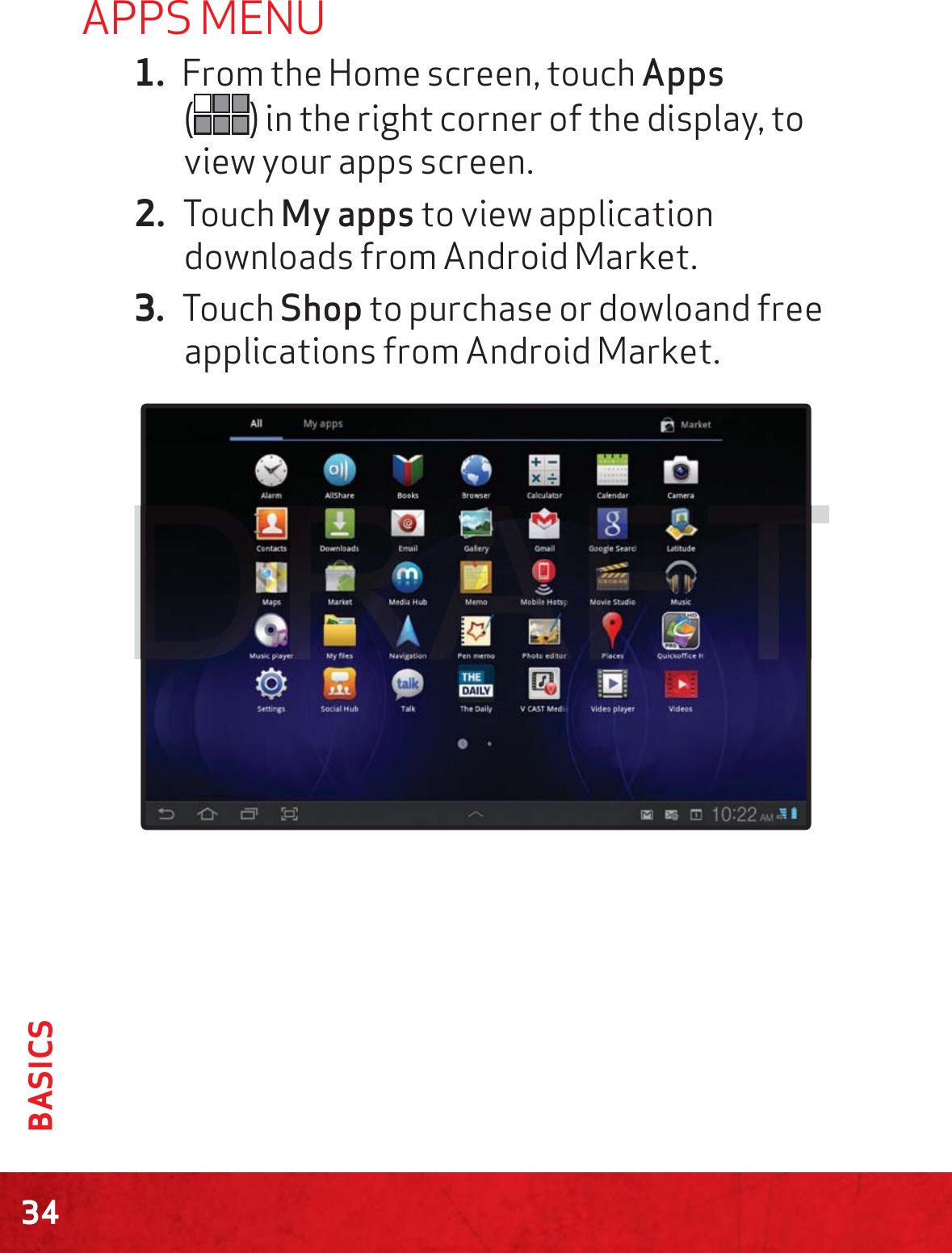 34BASICSAPPS MENU1. From the Home screen, touch Apps  () in the right corner of the display, to view your apps screen. 2. Touch My apps to view application downloads from Android Market.3. Touch Shop to purchase or dowloand free applications from Android Market.TTTDDD