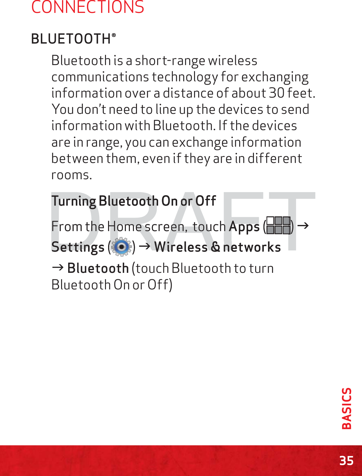 35BASICSCONNECTIONSBLUETOOTH®Bluetooth is a short-range wireless communications technology for exchanging information over a distance of about 30 feet. You don’t need to line up the devices to send information with Bluetooth. If the devices are in range, you can exchange information between them, even if they are in different rooms.Turning Bluetooth On or Off From the Home screen,  touch Apps () J Settings () J Wireless &amp; networksJ Bluetooth (touch Bluetooth to turn Bluetooth On or Off)DRAFTTurning BluetoothTurning BluetoothOn or or OOff FFrom the Home screen,  touch he Home screen,  touch AApps(TTTTTTTTTTTT) ) JSSetettingsting((RRRRRRRRRRRRRRRRRRRRRRRRRRRRRRRRRRRRRRRRRRRRRRRRRRRRRRRRRRRRRRRRRRRRRRRRRRRRRRRRRRRRRRRRRRRRRRRRRRRRRRRRRRRRRRRRRRRRRRRRRRRRRRRRRRRRRRRRRRRRRRRRRRRRRRRRRRRRRRRRRRRRRRRRRRRRRRRRRRRRRRRRRRRRRRRRRRRRRRRRRRRRRRRRRRRRRRRRRRRRRRRRRRRRRRRRRRRRRRRRRRRRRRRRRRRRRRRRRRRRRRRRRRRRRRRRRRRRRRRRRRRRRRRRRRRRRRRRRRRRRRRRRRRRRRRRRRRRRRRRRRRRRRRRRRRRRRRRRRRRRRR)JJWireless&amp;networksWireless&amp;ne