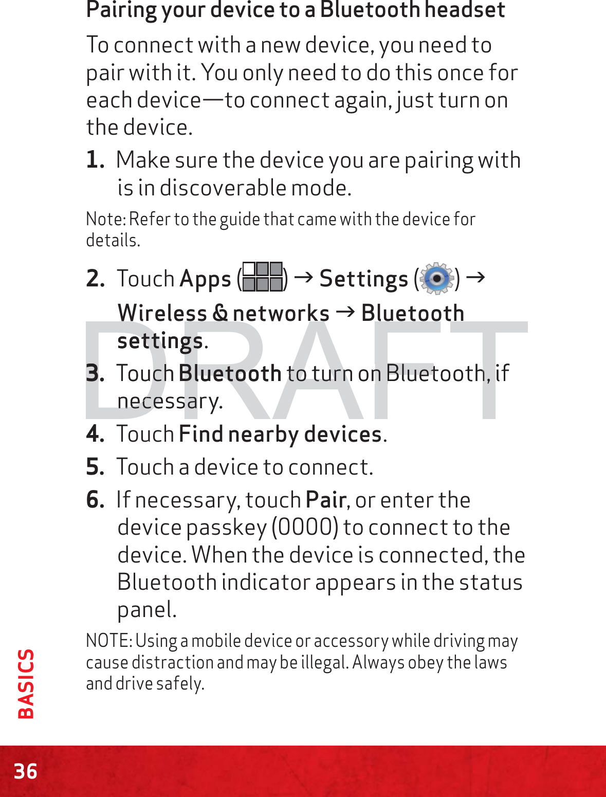 36BASICSPairing your device to a Bluetooth headsetTo connect with a new device, you need to pair with it. You only need to do this once for each device—to connect again, just turn on the device.1. Make sure the device you are pairing with is in discoverable mode.Note: Refer to the guide that came with the device for details.2. Touch Apps () J Settings () J Wireless &amp; networks J Bluetooth settings.3. Touch Bluetooth to turn on Bluetooth, if necessary.4. Touch Find nearby devices.5. Touch a device to connect.6. If necessary, touch Pair, or enter the device passkey (0000) to connect to the device. When the device is connected, the Bluetooth indicator appears in the status panel.NOTE: Using a mobile device or accessory while driving may cause distraction and may be illegal. Always obey the laws and drive safely.DRAFTsettingssettings.3.3TouchchBluetoothBluetoo to turn on Bluetooth, if to turn on Bluetooth, necessary.necessa