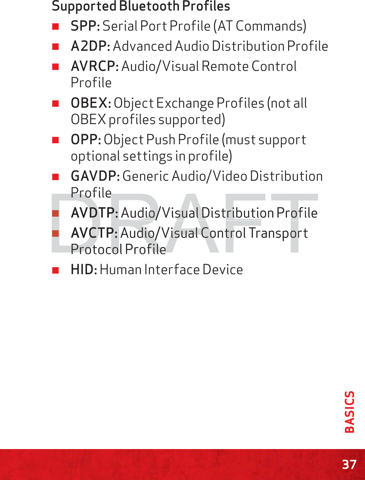 37BASICSSupported Bluetooth Proﬁles ≠SPP: Serial Port Profile (AT Commands) ≠A2DP: Advanced Audio Distribution Profile ≠AVRCP: Audio/Visual Remote Control Profile ≠OBEX: Object Exchange Profiles (not all OBEX profiles supported) ≠OPP: Object Push Profile (must support optional settings in profile) ≠GAVDP: Generic Audio/Video Distribution Profile ≠AVDTP: Audio/Visual Distribution Profile ≠AVCTP: Audio/Visual Control Transport Protocol Profile ≠HID: Human Interface DeviceDRAFTProfilePro≠≠AVDDTP:TP:Audio/Visual Distribution Profileudio/Visual Distribution Prof≠≠AVCCTP:TP:Audio/Visual Control Transportudio/Visual Control TransporPProtocol Profilerotocol Profile