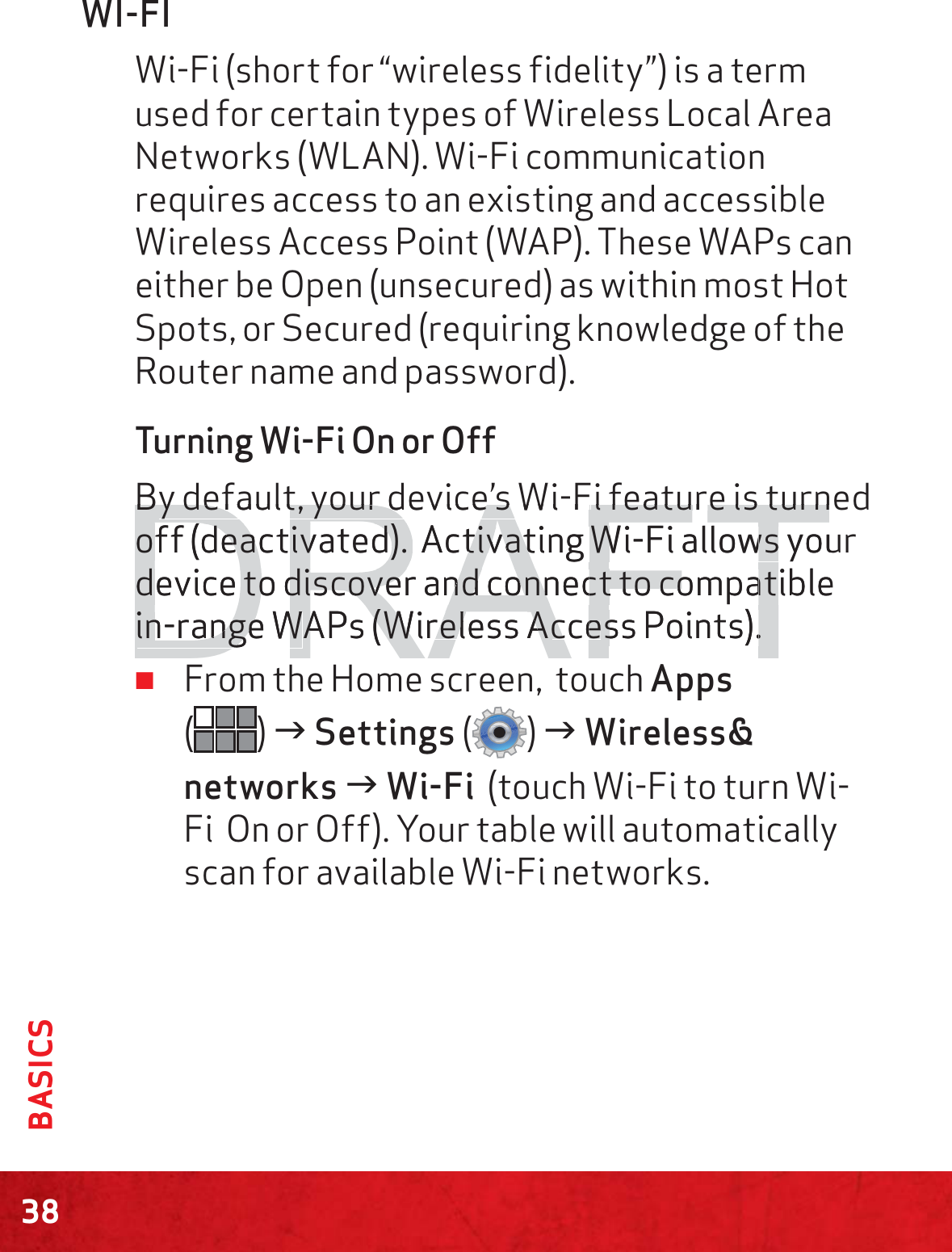 38BASICSWI-FIWi-Fi (short for “wireless fidelity”) is a term used for certain types of Wireless Local Area Networks (WLAN). Wi-Fi communication requires access to an existing and accessible Wireless Access Point (WAP). These WAPs can either be Open (unsecured) as within most Hot Spots, or Secured (requiring knowledge of the Router name and password).Turning Wi-Fi On or Off By default, your device’s Wi-Fi feature is turned off (deactivated).  Activating Wi-Fi allows your device to discover and connect to compatible in-range WAPs (Wireless Access Points). ≠From the Home screen,  touch Apps  () J Settings () J Wireless&amp; networks J Wi-Fi  (touch Wi-Fi to turn Wi-Fi  On or Off). Your table will automatically scan for available Wi-Fi networks. DRAFTBBy default, your device s Wiy default, your device s FFi feai feature is turnture is turnoff (deactivated).  off (deactivated). Activatitivatng Wi-WFi allows youwsdevice to discover and connect to compatibledevice to discover and connect to compatin-range Win-range WAAPs (W(Wirelessreless AAcceccess Points).ss Points).