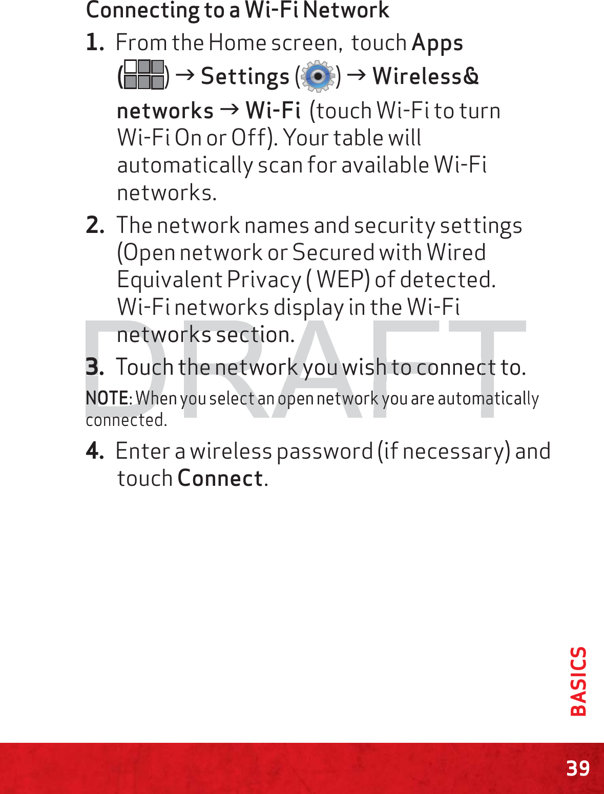 39BASICSConnecting to a Wi-Fi Network1. From the Home screen,  touch Apps  () J Settings () J Wireless&amp; networks J Wi-Fi  (touch Wi-Fi to turn  Wi-Fi On or Off). Your table will automatically scan for available Wi-Fi networks. 2. The network names and security settings (Open network or Secured with Wired Equivalent Privacy ( WEP) of detected.  Wi-Fi networks display in the Wi-Fi networks section.3. Touch the network you wish to connect to.NOTE: When you select an open network you are automatically connected.4. Enter a wireless password (if necessary) and touch Connect.DRAFTpypynetnetworks section.works secti3.3Touch the network you wish to connect to.ch the network you wish to connectNONOTE: When you select an open network you are automatical: When you select an open network you are automacoconnectednnecte