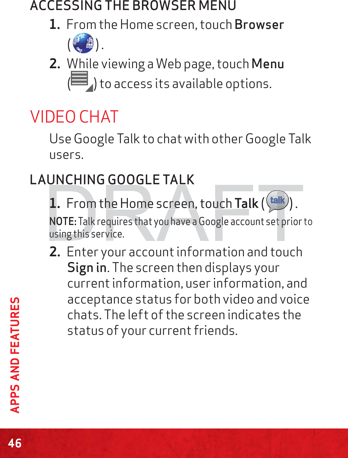 46APPS AND FEATURESACCESSING THE BROWSER MENU1. From the Home screen, touch Browser  () .2. While viewing a Web page, touch Menu  () to access its available options.VIDEO CHATUse Google Talk to chat with other Google Talk users.LAUNCHING GOOGLE TALK1. From the Home screen, touch Talk ( ) .NOTE: Talk requires that you have a Google account set prior to using this service.2. Enter your account information and touch Sign in. The screen then displays your current information, user information, and acceptance status for both video and voice chats. The left of the screen indicates the status of your current friends.DRAFT1.1From tmhe Home screen, touch he Home screen, touch Talk (TTTTTTTTTTTTTTTTTTTTTTTTTTTTTTTTTTTTTTTTTTTTTTTTTTTTTTTTTTTTTTTTTTTTTTTTTTTTTTTTTTTTTTTTTTTTTTTTTTTTTTTTT) .NNOOTE:Talk requires that you have a Google account set prior alk requires that you have a Google account set puusing this service.sing this servic