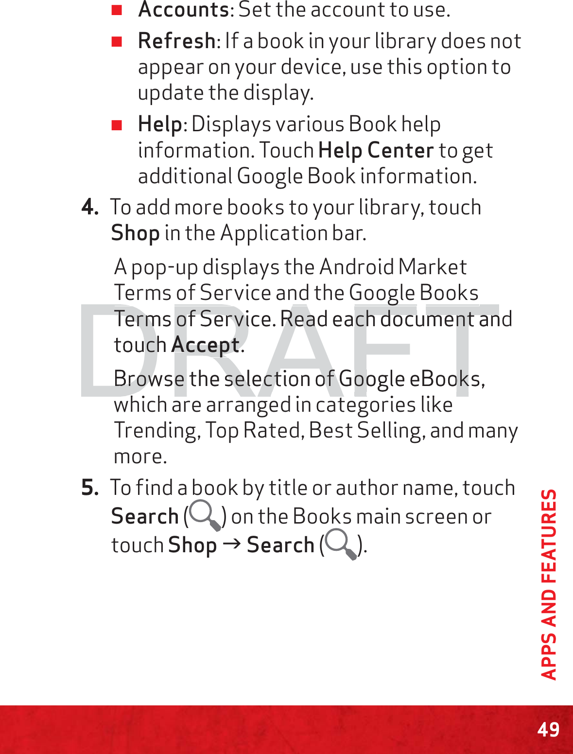 49APPS AND FEATURES ≠Accounts: Set the account to use. ≠Refresh: If a book in your library does not appear on your device, use this option to update the display. ≠Help: Displays various Book help information. Touch Help Center to get additional Google Book information.4. To add more books to your library, touch Shop in the Application bar.A pop-up displays the Android Market Terms of Service and the Google Books Terms of Service. Read each document and touch Accept.Browse the selection of Google eBooks, which are arranged in categories like Trending, Top Rated, Best Selling, and many more.5. To find a book by title or author name, touch Search ( ) on the Books main screen or touch Shop J Search ( ).DRAFTggTerms of Service.Terms of ServiRRead eachead each document an document antouch uchAAcceptccept.BBrowse the selection of Google eBooks, rowse the selection of Google eBookhi h d i i likhi h d i