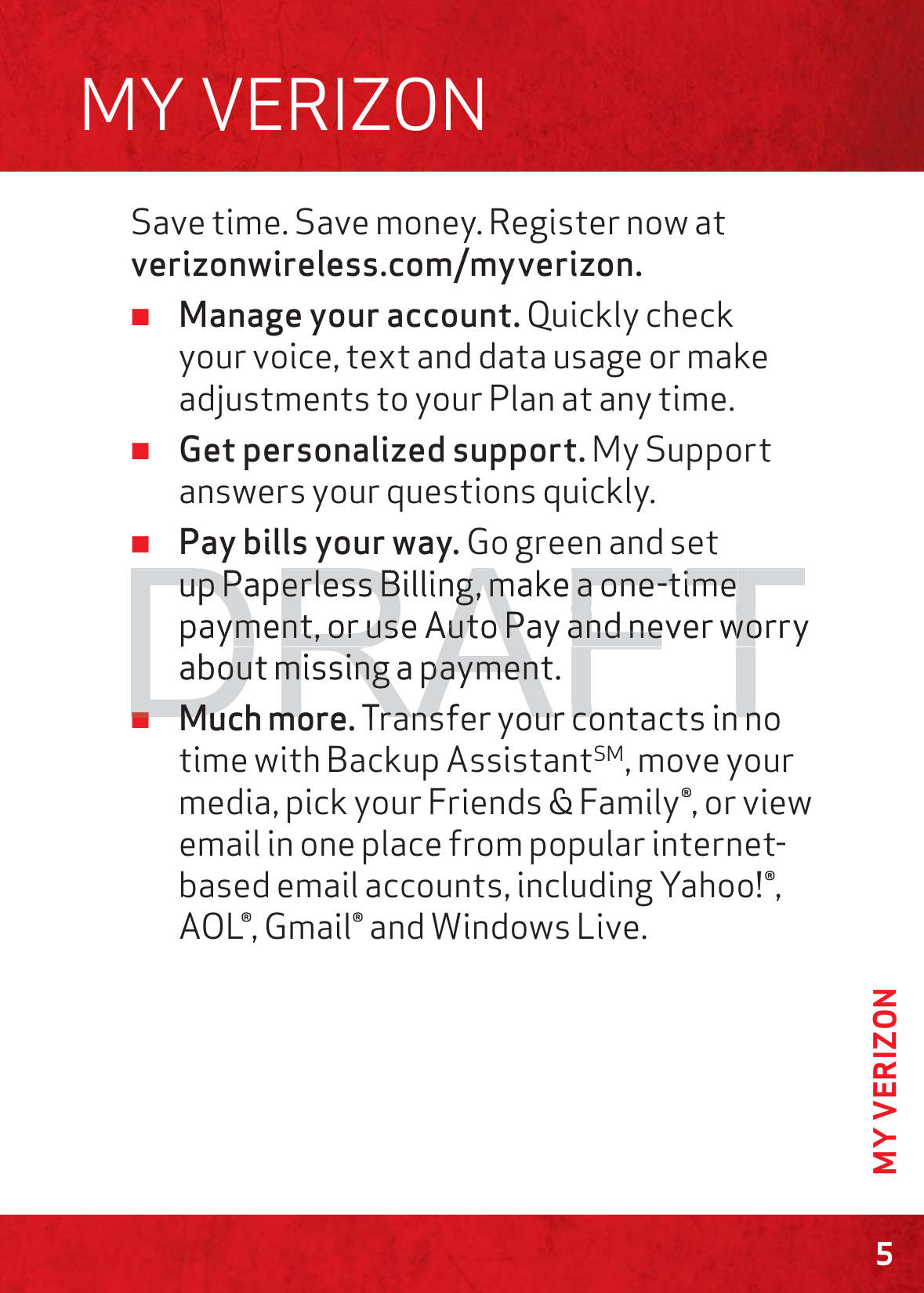 5MY VERIZONSave time. Save money. Register now at verizonwireless.com/myverizon. ≠Manage your account. Quickly check your voice, text and data usage or make adjustments to your Plan at any time. ≠Get personalized support. My Support answers your questions quickly. ≠Pay bills your way. Go green and set up Paperless Billing, make a one-time payment, or use Auto Pay and never worry about missing a payment. ≠Much more. Transfer your contacts in no time with Backup AssistantSM, move your media, pick your Friends &amp; Family®, or view email in one place from popular internet-based email accounts, including Yahoo!®, AOL®, Gmail® and Windows Live.MY VERIZONDRAFTup Paperless Billing, make a one-time up Paperless Billing, make a one-time payment, or useyment, or usAAuto Puto Pay and never worryand never woabout missing a payment.out missing a payment≠≠Much moreMuch moTransfer your contacts in noransferyourcontactsinn