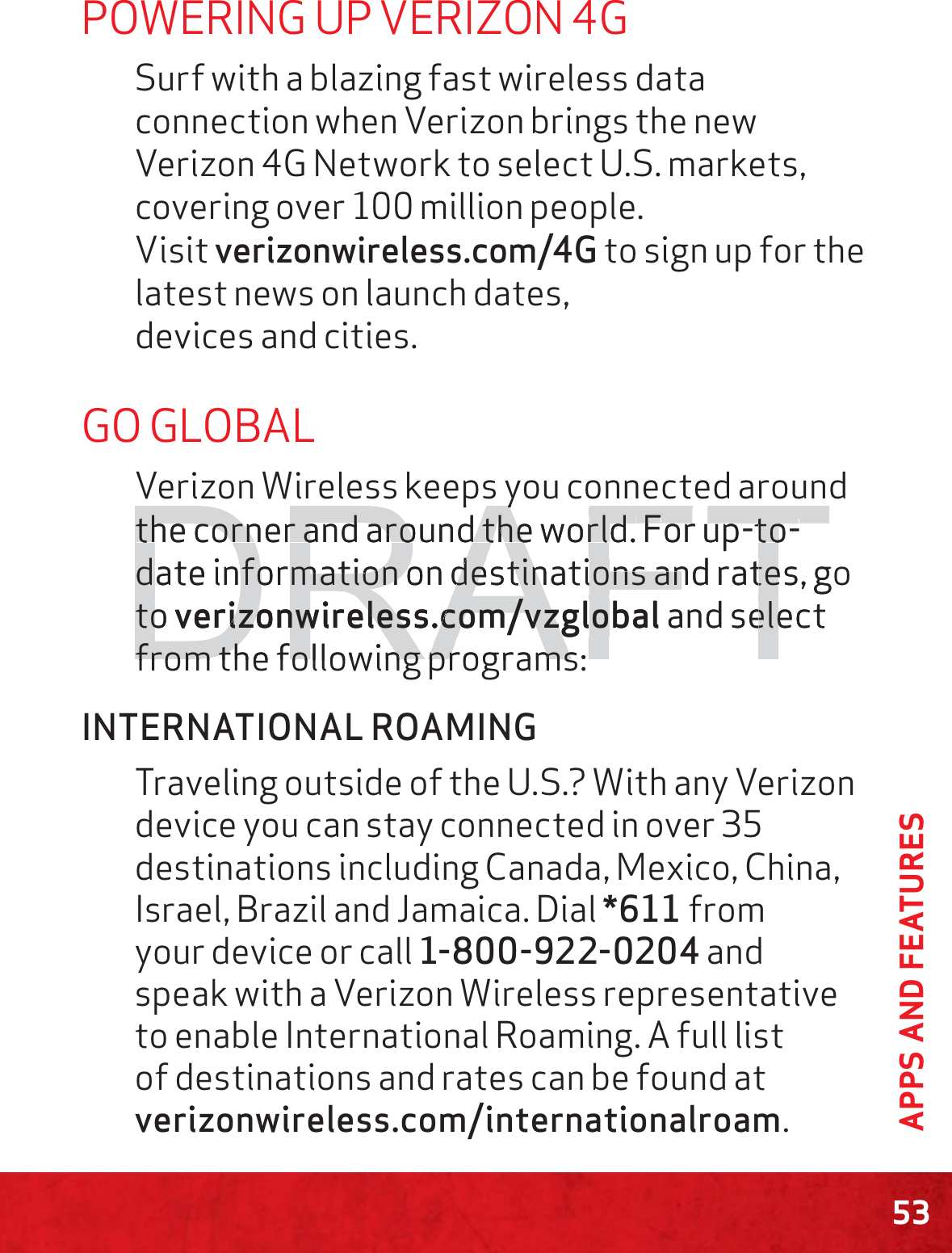 53APPS AND FEATURESPOWERING UP VERIZON 4GSurf with a blazing fast wireless data connection when Verizon brings the new Verizon 4G Network to select U.S. markets, covering over 100 million people.   Visit verizonwireless.com/4G to sign up for the latest news on launch dates,  devices and cities.GO GLOBALVerizon Wireless keeps you connected around the corner and around the world. For up-to-date information on destinations and rates, go to verizonwireless.com/vzglobal and select from the following programs:INTERNATIONAL ROAMINGTraveling outside of the U.S.? With any Verizon device you can stay connected in over 35 destinations including Canada, Mexico, China, Israel, Brazil and Jamaica. Dial *611 from your device or call 1-800-922-0204 and speak with a Verizon Wireless representative to enable International Roaming. A full list of destinations and rates can be found at verizonwireless.com/internationalroam.DRAFTpypythe corner and around the world. the corner and around the world. FFor up-to--to-date information on destinations and rates, gdate information on destinations and ratetotoverizonwireless.com/vzglobalrizonwireless.com/vzglo and select elefrom the following programs:from the following programs