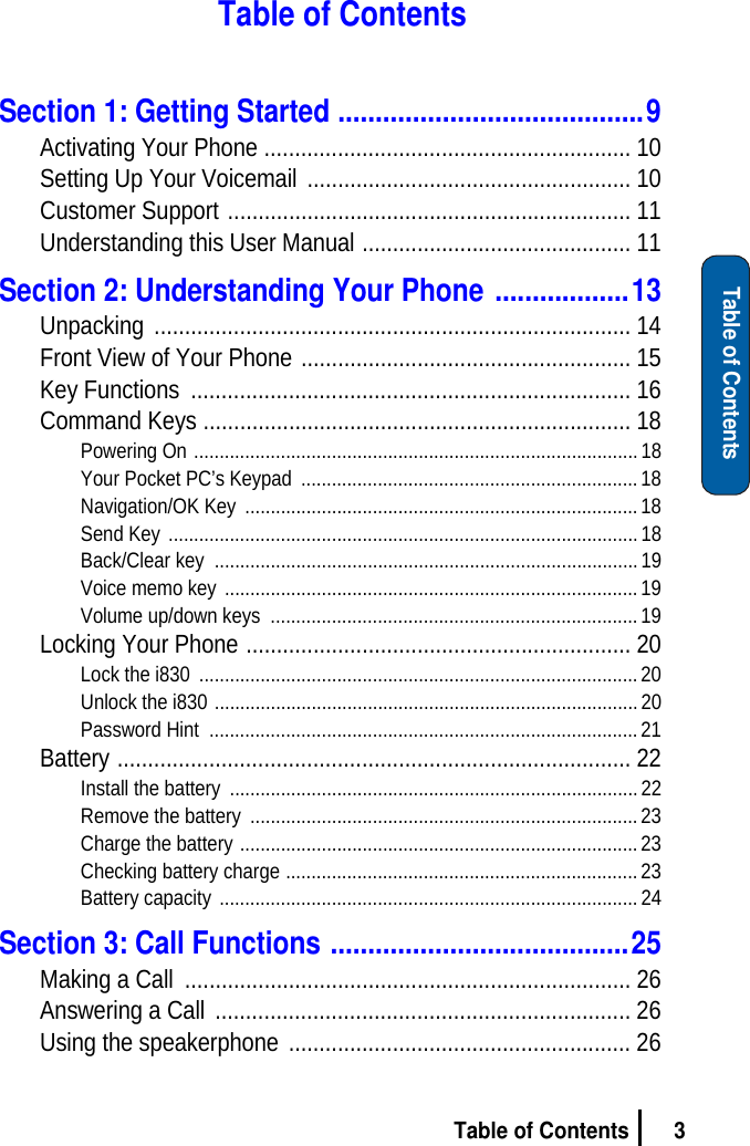 3Table of ContentsTable of ContentsTable of ContentsSection 1: Getting Started .........................................9Activating Your Phone ............................................................ 10Setting Up Your Voicemail  ..................................................... 10Customer Support .................................................................. 11Understanding this User Manual ............................................ 11Section 2: Understanding Your Phone ..................13Unpacking .............................................................................. 14Front View of Your Phone ...................................................... 15Key Functions  ........................................................................ 16Command Keys ...................................................................... 18Powering On .......................................................................................18Your Pocket PC’s Keypad  .................................................................. 18Navigation/OK Key  ............................................................................. 18Send Key ............................................................................................18Back/Clear key  ................................................................................... 19Voice memo key ................................................................................. 19Volume up/down keys  ........................................................................19Locking Your Phone ............................................................... 20Lock the i830  ...................................................................................... 20Unlock the i830 ................................................................................... 20Password Hint  .................................................................................... 21Battery .................................................................................... 22Install the battery  ................................................................................ 22Remove the battery  ............................................................................ 23Charge the battery .............................................................................. 23Checking battery charge ..................................................................... 23Battery capacity .................................................................................. 24Section 3: Call Functions ........................................25Making a Call  ......................................................................... 26Answering a Call  .................................................................... 26Using the speakerphone  ........................................................ 26