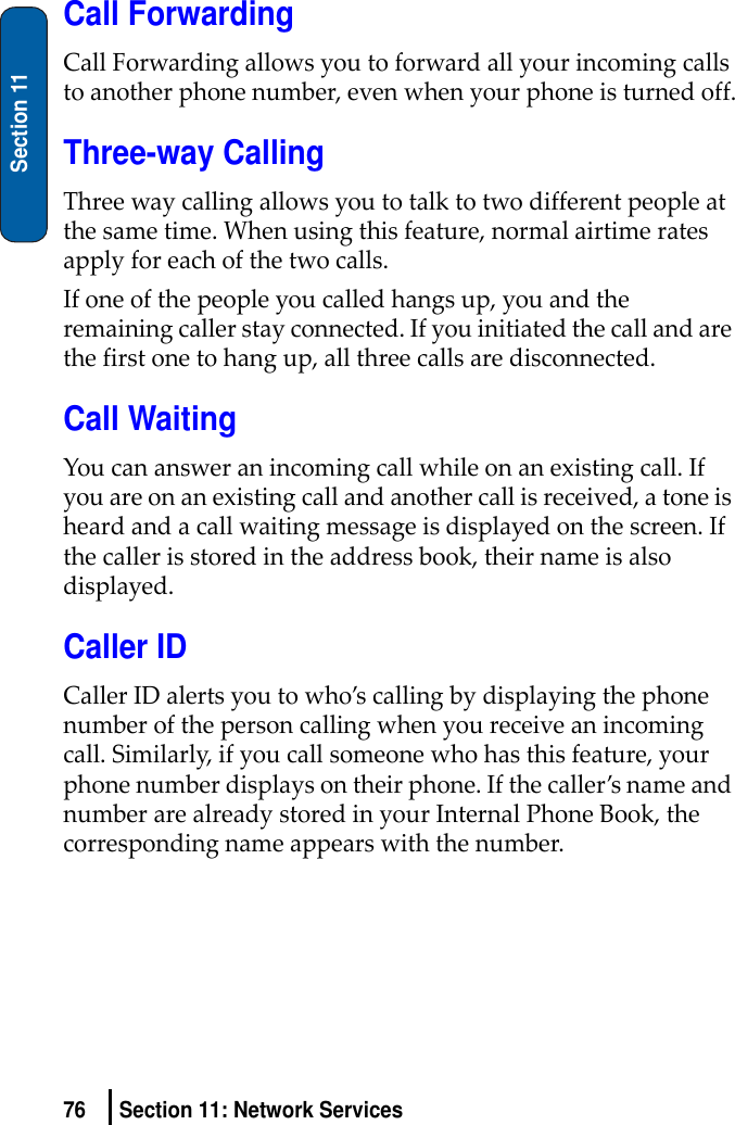 76 Section 11: Network ServicesSection 11Call ForwardingCallForwardingallowsyoutoforwardallyourincomingcallstoanotherphonenumber,evenwhenyourphoneisturnedoff.Three-way CallingThreewaycallingallowsyoutotalktotwodifferentpeopleatthesametime.Whenusingthisfeature,normalairtimeratesapplyforeachofthetwocalls.Ifoneofthepeopleyoucalledhangsup,youandtheremainingcallerstayconnected.Ifyouinitiatedthecallandarethefirstonetohangup,allthreecallsaredisconnected.Call WaitingYoucanansweranincomingcallwhileonanexistingcall.Ifyouareonanexistingcallandanothercallisreceived,atoneisheardandacallwaitingmessageisdisplayedonthescreen.Ifthecallerisstoredintheaddressbook,theirnameisalsodisplayed.Caller IDCallerIDalertsyoutowho’scallingbydisplayingthephonenumberofthepersoncallingwhenyoureceiveanincomingcall.Similarly,ifyoucallsomeonewhohasthisfeature,yourphonenumberdisplaysontheirphone.Ifthecaller’snameandnumberarealreadystoredinyourInternalPhoneBook,thecorrespondingnameappearswiththenumber.