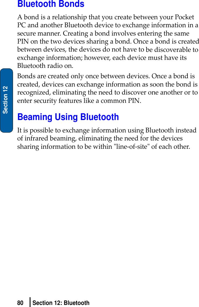 80 Section 12: BluetoothSection 12Bluetooth BondsAbondisarelationshipthatyoucreatebetweenyourPocketPCandanotherBluetoothdevicetoexchangeinformationinasecuremanner.CreatingabondinvolvesenteringthesamePINonthetwodevicessharingabond.Onceabondiscreatedbetweendevices,thedevicesdonothavetobediscoverabletoexchangeinformation;however,eachdevicemusthaveitsBluetoothradioon.Bondsarecreatedonlyoncebetweendevices.Onceabondiscreated,devicescanexchangeinformationassoonthebondisrecognized,eliminatingtheneedtodiscoveroneanotherortoentersecurityfeatureslikeacommonPIN.Beaming Using BluetoothItispossibletoexchangeinformationusingBluetoothinsteadofinfraredbeaming,eliminatingtheneedforthedevicessharinginformationtobewithinʺline‐of‐siteʺofeachother.