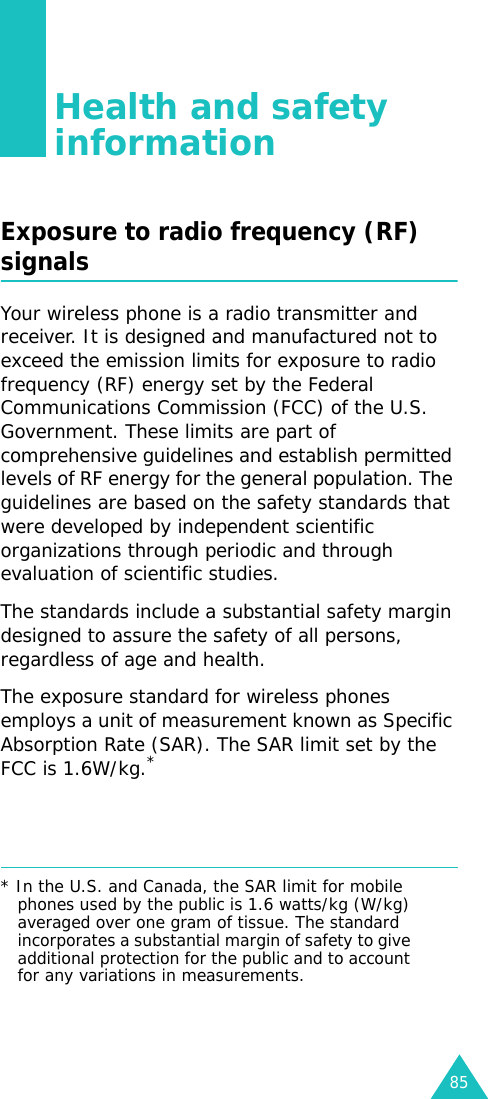 85Health and safety informationExposure to radio frequency (RF) signalsYour wireless phone is a radio transmitter and receiver. It is designed and manufactured not to exceed the emission limits for exposure to radio frequency (RF) energy set by the Federal Communications Commission (FCC) of the U.S. Government. These limits are part of comprehensive guidelines and establish permitted levels of RF energy for the general population. The guidelines are based on the safety standards that were developed by independent scientific organizations through periodic and through evaluation of scientific studies.The standards include a substantial safety margin designed to assure the safety of all persons, regardless of age and health.The exposure standard for wireless phones employs a unit of measurement known as Specific Absorption Rate (SAR). The SAR limit set by the FCC is 1.6W/kg.** In the U.S. and Canada, the SAR limit for mobile phones used by the public is 1.6 watts/kg (W/kg) averaged over one gram of tissue. The standard incorporates a substantial margin of safety to give additional protection for the public and to account for any variations in measurements.