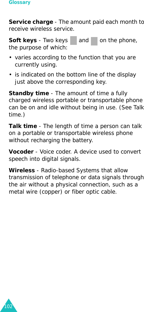 Glossary102Service charge - The amount paid each month to receive wireless service.Soft keys - Two keys   and   on the phone, the purpose of which:• varies according to the function that you are currently using.• is indicated on the bottom line of the display just above the corresponding key.Standby time - The amount of time a fully charged wireless portable or transportable phone can be on and idle without being in use. (See Talk time.)Talk time - The length of time a person can talk on a portable or transportable wireless phone without recharging the battery.Vocoder - Voice coder. A device used to convert speech into digital signals.Wireless - Radio-based Systems that allow transmission of telephone or data signals through the air without a physical connection, such as a metal wire (copper) or fiber optic cable.