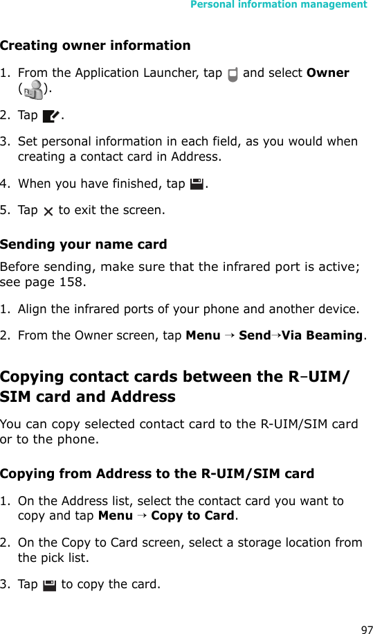 Personal information management97Creating owner information1. From the Application Launcher, tap   and select Owner ().2. Tap .3. Set personal information in each field, as you would when creating a contact card in Address.4. When you have finished, tap  .5. Tap   to exit the screen.Sending your name cardBefore sending, make sure that the infrared port is active; see page 158.1. Align the infrared ports of your phone and another device.2. From the Owner screen, tap Menu → Send→Via Beaming.Copying contact cards between the R-UIM/SIM card and AddressYou can copy selected contact card to the R-UIM/SIM card or to the phone.Copying from Address to the R-UIM/SIM card1. On the Address list, select the contact card you want to copy and tap Menu → Copy to Card. 2. On the Copy to Card screen, select a storage location from the pick list.3. Tap   to copy the card.