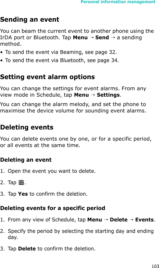 Personal information management103Sending an eventYou can beam the current event to another phone using the IrDA port or Bluetooth. Tap Menu → Send → a sending method. • To send the event via Beaming, see page 32.• To send the event via Bluetooth, see page 34.Setting event alarm optionsYou can change the settings for event alarms. From any view mode in Schedule, tap Menu → Settings.You can change the alarm melody, and set the phone to maximise the device volume for sounding event alarms.Deleting eventsYou can delete events one by one, or for a specific period, or all events at the same time.Deleting an event1. Open the event you want to delete.2. Tap .3. Tap Yes to confirm the deletion.Deleting events for a specific period1. From any view of Schedule, tap Menu → Delete → Events.2. Specify the period by selecting the starting day and ending day.3. Tap Delete to confirm the deletion.