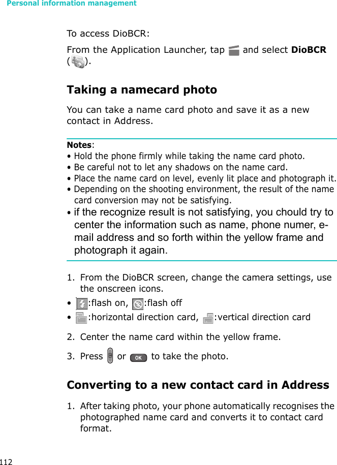 Personal information management112To access DioBCR:From the Application Launcher, tap  and select DioBCR ().Taking a namecard photoYou can take a name card photo and save it as a new contact in Address.Notes:• Hold the phone firmly while taking the name card photo.• Be careful not to let any shadows on the name card.• Place the name card on level, evenly lit place and photograph it.• Depending on the shooting environment, the result of the name card conversion may not be satisfying.• if the recognize result is not satisfying, you chould try to center the information such as name, phone numer, e-mail address and so forth within the yellow frame and photograph it again.1. From the DioBCR screen, change the camera settings, use the onscreen icons.• :flash on,  :flash off• :horizontal direction card, :vertical direction card2. Center the name card within the yellow frame.3. Press   or   to take the photo.Converting to a new contact card in Address1. After taking photo, your phone automatically recognises the photographed name card and converts it to contact card format.