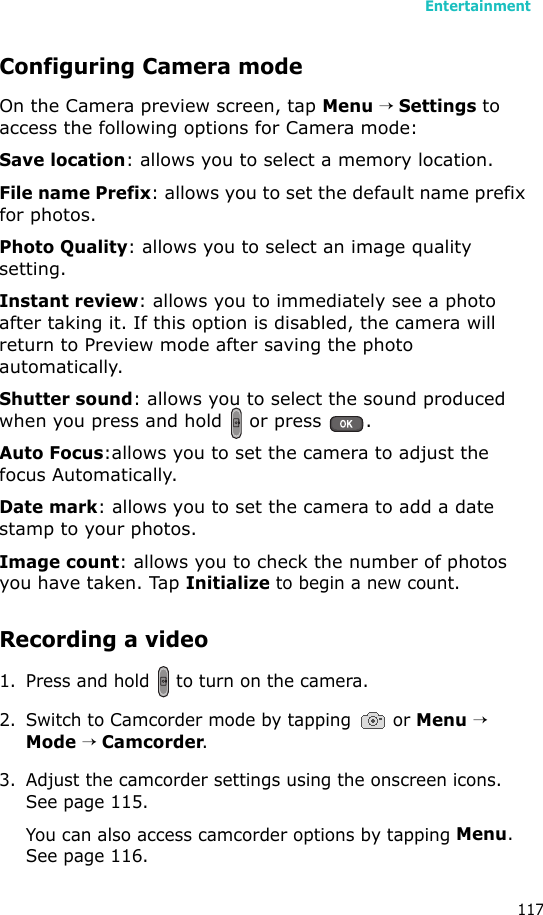 Entertainment117Configuring Camera modeOn the Camera preview screen, tap Menu → Settings to access the following options for Camera mode:Save location: allows you to select a memory location.File name Prefix: allows you to set the default name prefix for photos.Photo Quality: allows you to select an image quality setting.Instant review: allows you to immediately see a photo after taking it. If this option is disabled, the camera will return to Preview mode after saving the photo automatically.Shutter sound: allows you to select the sound produced when you press and hold   or press  .Auto Focus:allows you to set the camera to adjust the focus Automatically.Date mark: allows you to set the camera to add a date stamp to your photos.Image count: allows you to check the number of photos you have taken. Tap Initialize to begin a new count.Recording a video1. Press and hold   to turn on the camera. 2. Switch to Camcorder mode by tapping   or Menu → Mode → Camcorder. 3. Adjust the camcorder settings using the onscreen icons. See page 115.You can also access camcorder options by tapping Menu. See page 116.