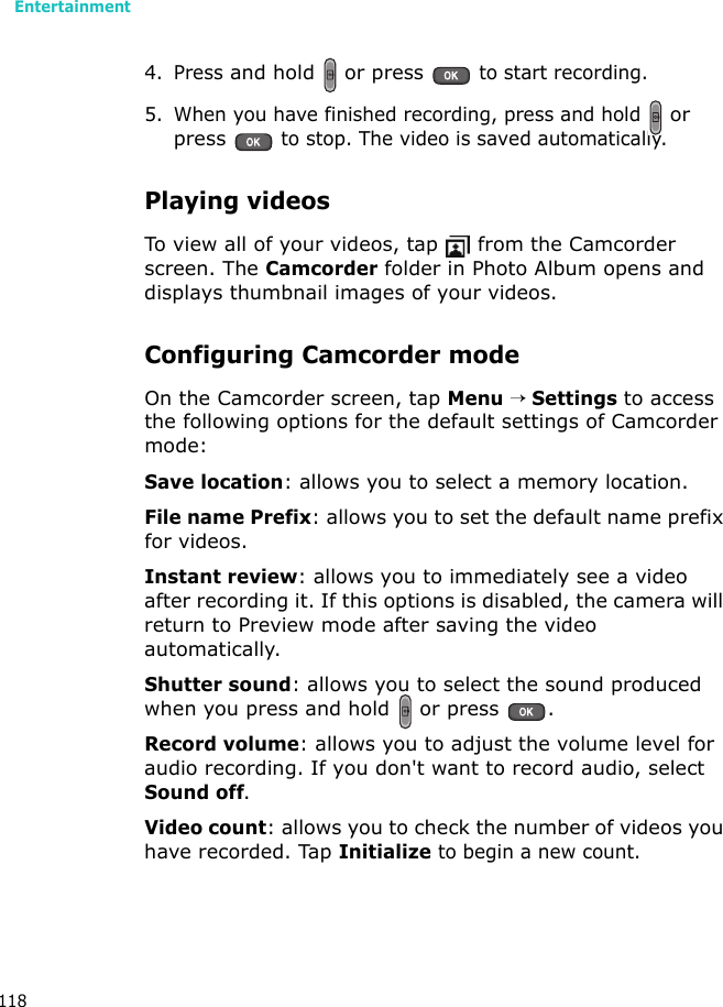 Entertainment1184. Press and hold   or press  to start recording.5. When you have finished recording, press and hold  or press  to stop. The video is saved automatically.Playing videosTo view all of your videos, tap   from the Camcorder screen. The Camcorder folder in Photo Album opens and displays thumbnail images of your videos. Configuring Camcorder modeOn the Camcorder screen, tap Menu → Settings to access the following options for the default settings of Camcorder mode:Save location: allows you to select a memory location.File name Prefix: allows you to set the default name prefix for videos.Instant review: allows you to immediately see a video after recording it. If this options is disabled, the camera will return to Preview mode after saving the video automatically.Shutter sound: allows you to select the sound produced when you press and hold   or press  .Record volume: allows you to adjust the volume level for audio recording. If you don&apos;t want to record audio, select Sound off.Video count: allows you to check the number of videos you have recorded. Tap Initialize to begin a new count.