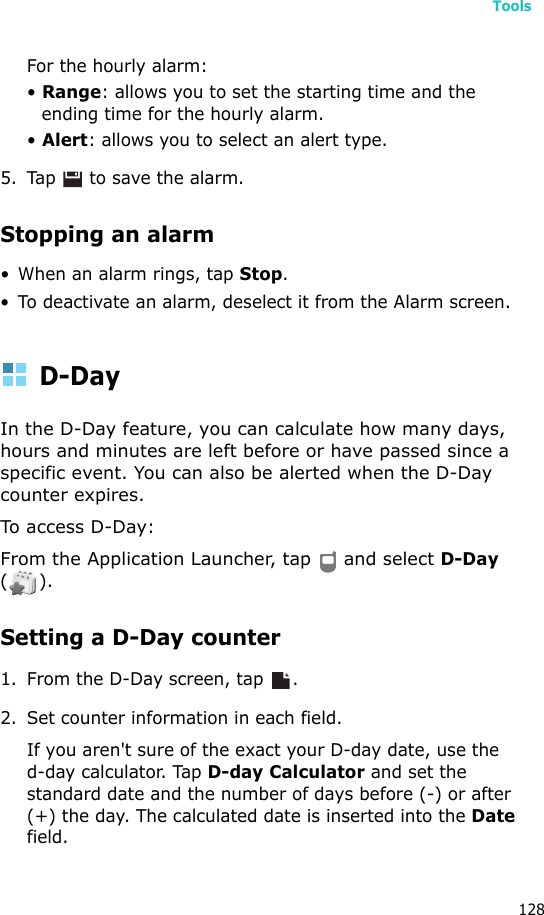 Tools128For the hourly alarm:• Range: allows you to set the starting time and the ending time for the hourly alarm.• Alert: allows you to select an alert type.5. Tap   to save the alarm.Stopping an alarm• When an alarm rings, tap Stop.• To deactivate an alarm, deselect it from the Alarm screen.D-DayIn the D-Day feature, you can calculate how many days,  hours and minutes are left before or have passed since a specific event. You can also be alerted when the D-Day counter expires.To access D-Day:From the Application Launcher, tap   and select D-Day ().Setting a D-Day counter1. From the D-Day screen, tap  .2. Set counter information in each field.If you aren&apos;t sure of the exact your D-day date, use thed-day calculator. Tap D-day Calculator and set the standard date and the number of days before (-) or after (+) the day. The calculated date is inserted into the Date field.