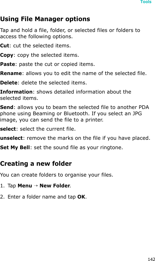 Tools142Using File Manager optionsTap and hold a file, folder, or selected files or folders to access the following options. Cut: cut the selected items.Copy: copy the selected items.Paste: paste the cut or copied items.Rename: allows you to edit the name of the selected file.Delete: delete the selected items.Information: shows detailed information about the selected items.Send: allows you to beam the selected file to another PDA phone using Beaming or Bluetooth. If you select an JPG image, you can send the file to a printer.select: select the current file.unselect: remove the marks on the file if you have placed.Set My Bell: set the sound file as your ringtone.Creating a new folderYou can create folders to organise your files.1. Tap Menu → New Folder.2. Enter a folder name and tap OK.