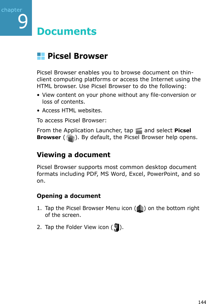 1449DocumentsPicsel BrowserPicsel Browser enables you to browse document on thin-client computing platforms or access the Internet using the HTML browser. Use Picsel Browser to do the following:• View content on your phone without any file-conversion or loss of contents.• Access HTML websites.To access Picsel Browser:From the Application Launcher, tap   and select Picsel Browser ( ). By default, the Picsel Browser help opens.Viewing a documentPicsel Browser supports most common desktop document formats including PDF, MS Word, Excel, PowerPoint, and so on.Opening a document1. Tap the Picsel Browser Menu icon ( ) on the bottom right of the screen.2. Tap the Folder View icon ( ).