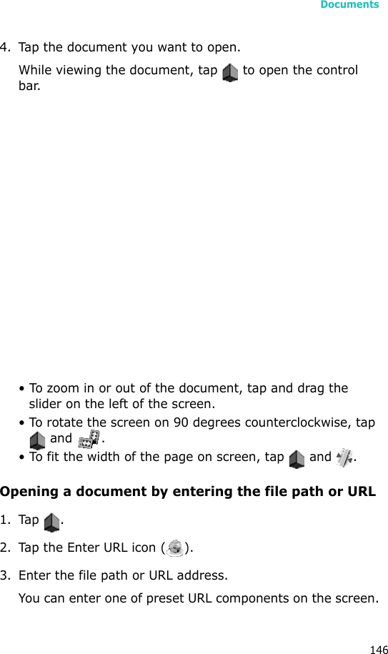 Documents1464. Tap the document you want to open.While viewing the document, tap   to open the control bar. • To zoom in or out of the document, tap and drag the slider on the left of the screen.• To rotate the screen on 90 degrees counterclockwise, tap  and  .• To fit the width of the page on screen, tap   and  .Opening a document by entering the file path or URL1. Tap .2. Tap the Enter URL icon ( ).3. Enter the file path or URL address.You can enter one of preset URL components on the screen.