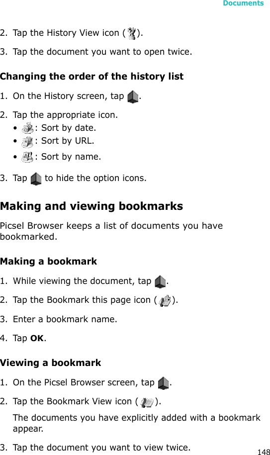 Documents1482. Tap the History View icon ( ).3. Tap the document you want to open twice.Changing the order of the history list1. On the History screen, tap  .2. Tap the appropriate icon.•  : Sort by date.•  : Sort by URL.•  : Sort by name.3. Tap   to hide the option icons.Making and viewing bookmarksPicsel Browser keeps a list of documents you have bookmarked.Making a bookmark1. While viewing the document, tap  .2. Tap the Bookmark this page icon ( ).3. Enter a bookmark name.4. Tap OK.Viewing a bookmark1. On the Picsel Browser screen, tap  .2. Tap the Bookmark View icon ( ).The documents you have explicitly added with a bookmark appear.3. Tap the document you want to view twice.