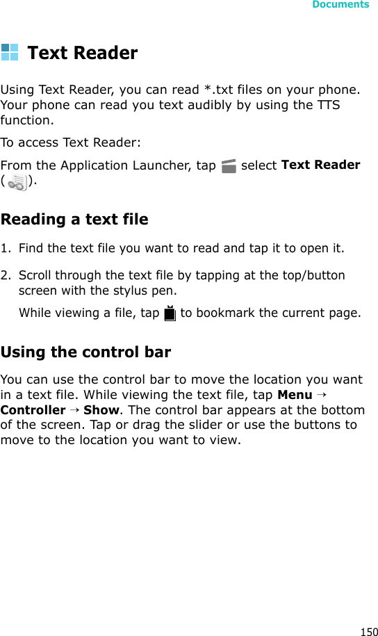 Documents150Text ReaderUsing Text Reader, you can read *.txt files on your phone. Your phone can read you text audibly by using the TTS function.To access Text Reader:From the Application Launcher, tap   select Text Reader ().Reading a text file1. Find the text file you want to read and tap it to open it.2. Scroll through the text file by tapping at the top/button screen with the stylus pen.While viewing a file, tap   to bookmark the current page.Using the control barYou can use the control bar to move the location you want in a text file. While viewing the text file, tap Menu → Controller → Show. The control bar appears at the bottom of the screen. Tap or drag the slider or use the buttons to move to the location you want to view.
