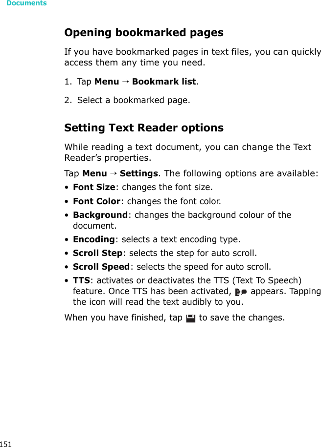 Documents151Opening bookmarked pagesIf you have bookmarked pages in text files, you can quickly access them any time you need.1. Tap Menu → Bookmark list.2. Select a bookmarked page.Setting Text Reader optionsWhile reading a text document, you can change the Text Reader’s properties.Tap  Menu → Settings. The following options are available:•Font Size: changes the font size.•Font Color: changes the font color.•Background: changes the background colour of the document.•Encoding: selects a text encoding type.•Scroll Step: selects the step for auto scroll.•Scroll Speed: selects the speed for auto scroll.•TTS: activates or deactivates the TTS (Text To Speech) feature. Once TTS has been activated,   appears. Tapping the icon will read the text audibly to you.When you have finished, tap   to save the changes.
